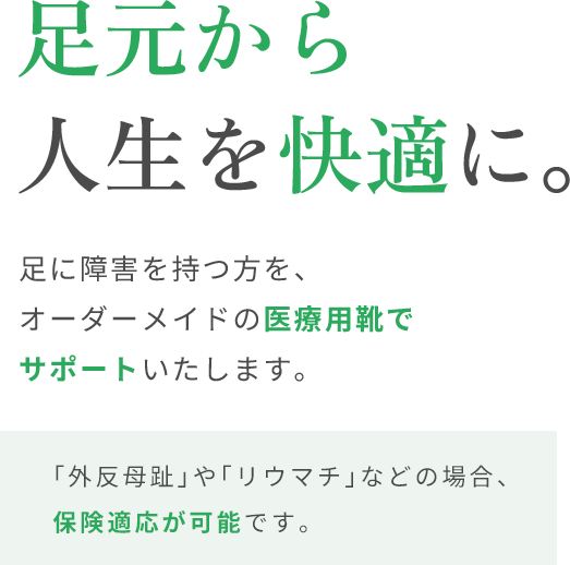 足元から人生を快適に。足に障害を持つ方を、オーダーメイドの医療用靴でサポートいたします。「外反母趾」や「リウマチ」などの場合、保険適応が可能です。