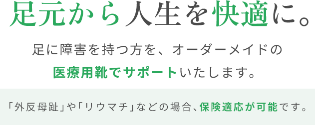 足元から人生を快適に。足に障害を持つ方を、オーダーメイドの医療用靴でサポートいたします。「外反母趾」や「リウマチ」などの場合、保険適応が可能です。